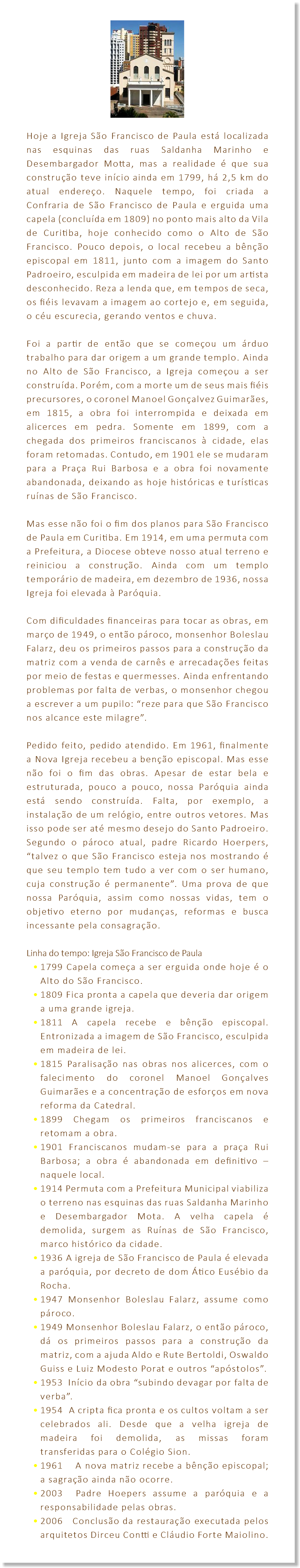 ﷯ Hoje a Igreja São Francisco de Paula está localizada nas esquinas das ruas Saldanha Marinho e Desembargador Motta, mas a realidade é que sua construção teve início ainda em 1799, há 2,5 km do atual endereço. Naquele tempo, foi criada a Confraria de São Francisco de Paula e erguida uma capela (concluída em 1809) no ponto mais alto da Vila de Curitiba, hoje conhecido como o Alto de São Francisco. Pouco depois, o local recebeu a bênção episcopal em 1811, junto com a imagem do Santo Padroeiro, esculpida em madeira de lei por um artista desconhecido. Reza a lenda que, em tempos de seca, os fiéis levavam a imagem ao cortejo e, em seguida, o céu escurecia, gerando ventos e chuva. Foi a partir de então que se começou um árduo trabalho para dar origem a um grande templo. Ainda no Alto de São Francisco, a Igreja começou a ser construída. Porém, com a morte um de seus mais fiéis precursores, o coronel Manoel Gonçalvez Guimarães, em 1815, a obra foi interrompida e deixada em alicerces em pedra. Somente em 1899, com a chegada dos primeiros franciscanos à cidade, elas foram retomadas. Contudo, em 1901 ele se mudaram para a Praça Rui Barbosa e a obra foi novamente abandonada, deixando as hoje históricas e turísticas ruínas de São Francisco. Mas esse não foi o fim dos planos para São Francisco de Paula em Curitiba. Em 1914, em uma permuta com a Prefeitura, a Diocese obteve nosso atual terreno e reiniciou a construção. Ainda com um templo temporário de madeira, em dezembro de 1936, nossa Igreja foi elevada à Paróquia. Com dificuldades financeiras para tocar as obras, em março de 1949, o então pároco, monsenhor Boleslau Falarz, deu os primeiros passos para a construção da matriz com a venda de carnês e arrecadações feitas por meio de festas e quermesses. Ainda enfrentando problemas por falta de verbas, o monsenhor chegou a escrever a um pupilo: “reze para que São Francisco nos alcance este milagre”. Pedido feito, pedido atendido. Em 1961, finalmente a Nova Igreja recebeu a benção episcopal. Mas esse não foi o fim das obras. Apesar de estar bela e estruturada, pouco a pouco, nossa Paróquia ainda está sendo construída. Falta, por exemplo, a instalação de um relógio, entre outros vetores. Mas isso pode ser até mesmo desejo do Santo Padroeiro. Segundo o pároco atual, padre Ricardo Hoerpers, “talvez o que São Francisco esteja nos mostrando é que seu templo tem tudo a ver com o ser humano, cuja construção é permanente”. Uma prova de que nossa Paróquia, assim como nossas vidas, tem o objetivo eterno por mudanças, reformas e busca incessante pela consagração. Linha do tempo: Igreja São Francisco de Paula 1799 Capela começa a ser erguida onde hoje é o Alto do São Francisco. 1809 Fica pronta a capela que deveria dar origem a uma grande igreja. 1811 A capela recebe e bênção episcopal. Entronizada a imagem de São Francisco, esculpida em madeira de lei. 1815 Paralisação nas obras nos alicerces, com o falecimento do coronel Manoel Gonçalves Guimarães e a concentração de esforços em nova reforma da Catedral. 1899 Chegam os primeiros franciscanos e retomam a obra. 1901 Franciscanos mudam-se para a praça Rui Barbosa; a obra é abandonada em definitivo – naquele local. 1914 Permuta com a Prefeitura Municipal viabiliza o terreno nas esquinas das ruas Saldanha Marinho e Desembargador Mota. A velha capela é demolida, surgem as Ruínas de São Francisco, marco histórico da cidade. 1936 A igreja de São Francisco de Paula é elevada a paróquia, por decreto de dom Ático Eusébio da Rocha. 1947 Monsenhor Boleslau Falarz, assume como pároco. 1949 Monsenhor Boleslau Falarz, o então pároco, dá os primeiros passos para a construção da matriz, com a ajuda Aldo e Rute Bertoldi, Oswaldo Guiss e Luiz Modesto Porat e outros “apóstolos”. 1953 Início da obra “subindo devagar por falta de verba”. 1954 A cripta fica pronta e os cultos voltam a ser celebrados ali. Desde que a velha igreja de madeira foi demolida, as missas foram transferidas para o Colégio Sion. 1961 A nova matriz recebe a bênção episcopal; a sagração ainda não ocorre. 2003 Padre Hoepers assume a paróquia e a responsabilidade pelas obras. 2006 Conclusão da restauração executada pelos arquitetos Dirceu Contti e Cláudio Forte Maiolino.