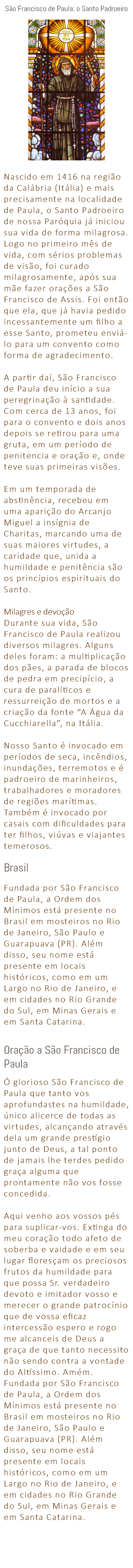 São Francisco de Paula: o Santo Padroeiro ﷯ Nascido em 1416 na região da Calábria (Itália) e mais precisamente na localidade de Paula, o Santo Padroeiro de nossa Paróquia já iniciou sua vida de forma milagrosa. Logo no primeiro mês de vida, com sérios problemas de visão, foi curado milagrosamente, após sua mãe fazer orações a São Francisco de Assis. Foi então que ela, que já havia pedido incessantemente um filho a esse Santo, prometeu enviá-lo para um convento como forma de agradecimento. A partir daí, São Francisco de Paula deu início a sua peregrinação à santidade. Com cerca de 13 anos, foi para o convento e dois anos depois se retirou para uma gruta, em um período de penitencia e oração e, onde teve suas primeiras visões. Em um temporada de abstinência, recebeu em uma aparição do Arcanjo Miguel a insígnia de Charitas, marcando uma de suas maiores virtudes, a caridade que, unida a humildade e penitência são os princípios espirituais do Santo. Milagres e devoção Durante sua vida, São Francisco de Paula realizou diversos milagres. Alguns deles foram: a multiplicação dos pães, a parada de blocos de pedra em precipício, a cura de paralíticos e ressurreição de mortos e a criação da fonte “A Água da Cucchiarella”, na Itália. Nosso Santo é invocado em períodos de seca, incêndios, inundações, terremotos e é padroeiro de marinheiros, trabalhadores e moradores de regiões marítimas. Também é invocado por casais com dificuldades para ter filhos, viúvas e viajantes temerosos. Brasil Fundada por São Francisco de Paula, a Ordem dos Mínimos está presente no Brasil em mosteiros no Rio de Janeiro, São Paulo e Guarapuava (PR). Além disso, seu nome está presente em locais históricos, como em um Largo no Rio de Janeiro, e em cidades no Rio Grande do Sul, em Minas Gerais e em Santa Catarina. Oração a São Francisco de Paula Ó glorioso São Francisco de Paula que tanto vos aprofundastes na humildade, único alicerce de todas as virtudes, alcançando através dela um grande prestígio junto de Deus, a tal ponto de jamais lhe terdes pedido graça alguma que prontamente não vos fosse concedida. Aqui venho aos vossos pés para suplicar-vos. Extinga do meu coração todo afeto de soberba e vaidade e em seu lugar floresçam os preciosos frutos da humildade para que possa Sr. verdadeiro devoto e imitador vosso e merecer o grande patrocínio que de vossa eficaz intercessão espero e rogo me alcanceis de Deus a graça de que tanto necessito não sendo contra a vontade do Altíssimo. Amém. Fundada por São Francisco de Paula, a Ordem dos Mínimos está presente no Brasil em mosteiros no Rio de Janeiro, São Paulo e Guarapuava (PR). Além disso, seu nome está presente em locais históricos, como em um Largo no Rio de Janeiro, e em cidades no Rio Grande do Sul, em Minas Gerais e em Santa Catarina. 