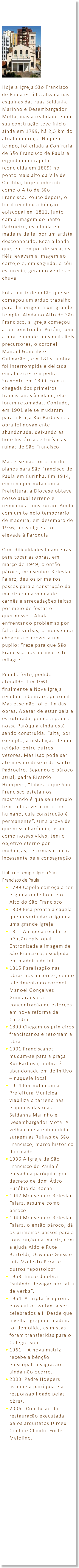&nbsp;﷯ Hoje a Igreja São Francisco de Paula está localizada nas esquinas das ruas Saldanha Marinho e Desembargador Motta, mas a realidade é que sua construção teve início ainda em 1799, há 2,5 km do atual endereço. Naquele tempo, foi criada a Confraria de São Francisco de Paula e erguida uma capela (concluída em 1809) no ponto mais alto da Vila de Curitiba, hoje conhecido como o Alto de São Francisco. Pouco depois, o local recebeu a bênção episcopal em 1811, junto com a imagem do Santo Padroeiro, esculpida em madeira de lei por um artista desconhecido. Reza a lenda que, em tempos de seca, os fiéis levavam a imagem ao cortejo e, em seguida, o céu escurecia, gerando ventos e chuva. Foi a partir de então que se começou um árduo trabalho para dar origem a um grande templo. Ainda no Alto de São Francisco, a Igreja começou a ser construída. Porém, com a morte um de seus mais fiéis precursores, o coronel Manoel Gonçalvez Guimarães, em 1815, a obra foi interrompida e deixada em alicerces em pedra. Somente em 1899, com a chegada dos primeiros franciscanos à cidade, elas foram retomadas. Contudo, em 1901 ele se mudaram para a Praça Rui Barbosa e a obra foi novamente abandonada, deixando as hoje históricas e turísticas ruínas de São Francisco. Mas esse não foi o fim dos planos para São Francisco de Paula em Curitiba. Em 1914, em uma permuta com a Prefeitura, a Diocese obteve nosso atual terreno e reiniciou a construção. Ainda com um templo temporário de madeira, em dezembro de 1936, nossa Igreja foi elevada à Paróquia. Com dificuldades financeiras para tocar as obras, em março de 1949, o então pároco, monsenhor Boleslau Falarz, deu os primeiros passos para a construção da matriz com a venda de carnês e arrecadações feitas por meio de festas e quermesses. Ainda enfrentando problemas por falta de verbas, o monsenhor chegou a escrever a um pupilo: “reze para que São Francisco nos alcance este milagre”. Pedido feito, pedido atendido. Em 1961, finalmente a Nova Igreja recebeu a benção episcopal. Mas esse não foi o fim das obras. Apesar de estar bela e estruturada, pouco a pouco, nossa Paróquia ainda está sendo construída. Falta, por exemplo, a instalação de um relógio, entre outros vetores. Mas isso pode ser até mesmo desejo do Santo Padroeiro. Segundo o pároco atual, padre Ricardo Hoerpers, “talvez o que São Francisco esteja nos mostrando é que seu templo tem tudo a ver com o ser humano, cuja construção é permanente”. Uma prova de que nossa Paróquia, assim como nossas vidas, tem o objetivo eterno por mudanças, reformas e busca incessante pela consagração. Linha do tempo: Igreja São Francisco de Paula 1799 Capela começa a ser erguida onde hoje é o Alto do São Francisco. 1809 Fica pronta a capela que deveria dar origem a uma grande igreja. 1811 A capela recebe e bênção episcopal. Entronizada a imagem de São Francisco, esculpida em madeira de lei. 1815 Paralisação nas obras nos alicerces, com o falecimento do coronel Manoel Gonçalves Guimarães e a concentração de esforços em nova reforma da Catedral. 1899 Chegam os primeiros franciscanos e retomam a obra. 1901 Franciscanos mudam-se para a praça Rui Barbosa; a obra é abandonada em definitivo – naquele local. 1914 Permuta com a Prefeitura Municipal viabiliza o terreno nas esquinas das ruas Saldanha Marinho e Desembargador Mota. A velha capela é demolida, surgem as Ruínas de São Francisco, marco histórico da cidade. 1936 A igreja de São Francisco de Paula é elevada a paróquia, por decreto de dom Ático Eusébio da Rocha. 1947 Monsenhor Boleslau Falarz, assume como pároco. 1949 Monsenhor Boleslau Falarz, o então pároco, dá os primeiros passos para a construção da matriz, com a ajuda Aldo e Rute Bertoldi, Oswaldo Guiss e Luiz Modesto Porat e outros “apóstolos”. 1953 Início da obra “subindo devagar por falta de verba”. 1954 A cripta fica pronta e os cultos voltam a ser celebrados ali. Desde que a velha igreja de madeira foi demolida, as missas foram transferidas para o Colégio Sion. 1961 A nova matriz recebe a bênção episcopal; a sagração ainda não ocorre. 2003 Padre Hoepers assume a paróquia e a responsabilidade pelas obras. 2006 Conclusão da restauração executada pelos arquitetos Dirceu Contti e Cláudio Forte Maiolino.